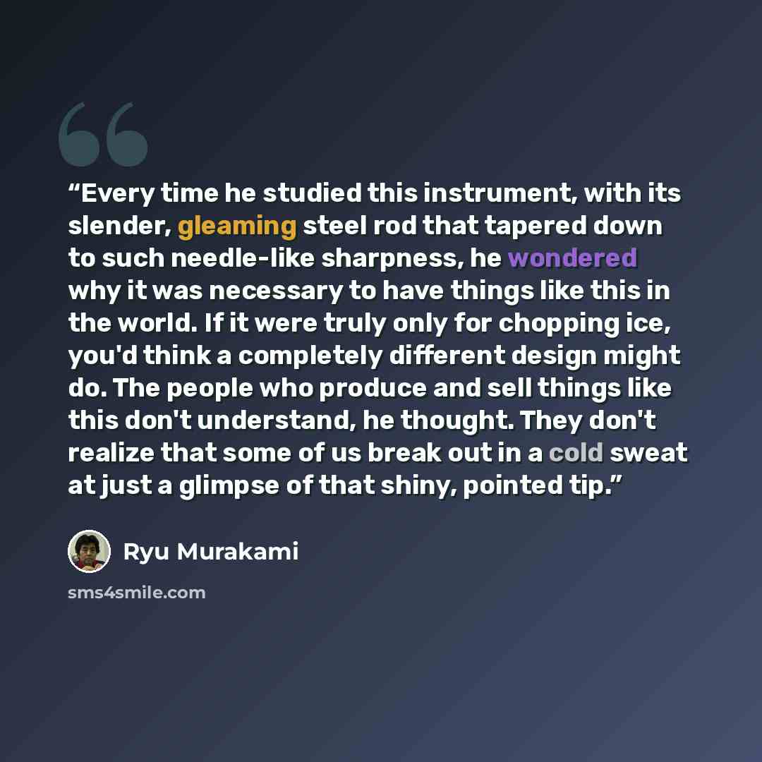 “Every time he studied this instrument, with its slender, gleaming steel rod that tapered down to such needle-like sharpness, he wondered why it was necessary to have things like this in the world. If it were truly only for chopping ice, you'd think a completely different design might do. The…” quote by Ryū Murakami