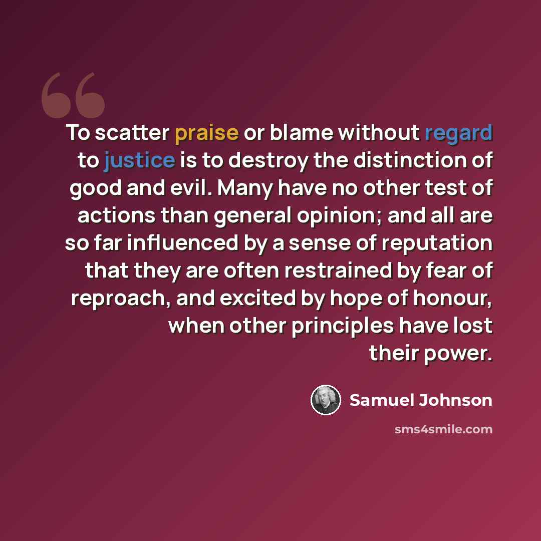 “To scatter praise or blame without regard to justice is to destroy the distinction of good and evil. Many have no other test of actions than general opinion; and all are so far influenced by a sense of reputation that they are often restrained by fear of reproach, and excited by hope of honour…” quote by Samuel Johnson