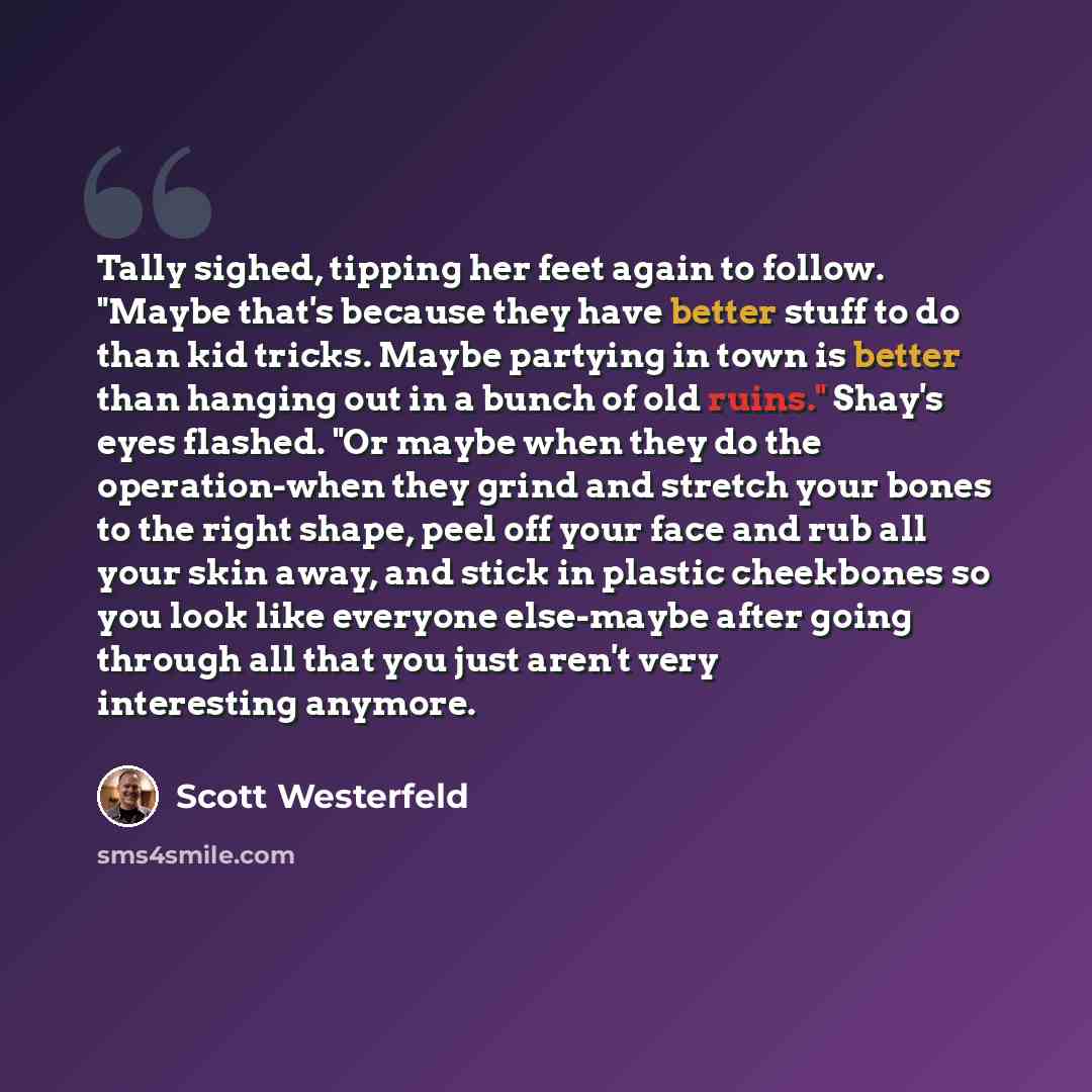 “Tally sighed, tipping her feet again to follow. "Maybe that's because they have better stuff to do than kid tricks. Maybe partying in town is better than hanging out in a bunch of old ruins." Shay's eyes flashed. "Or maybe when they do the operation-when they grind and stretch your bones to the…” quote by Scott Westerfeld