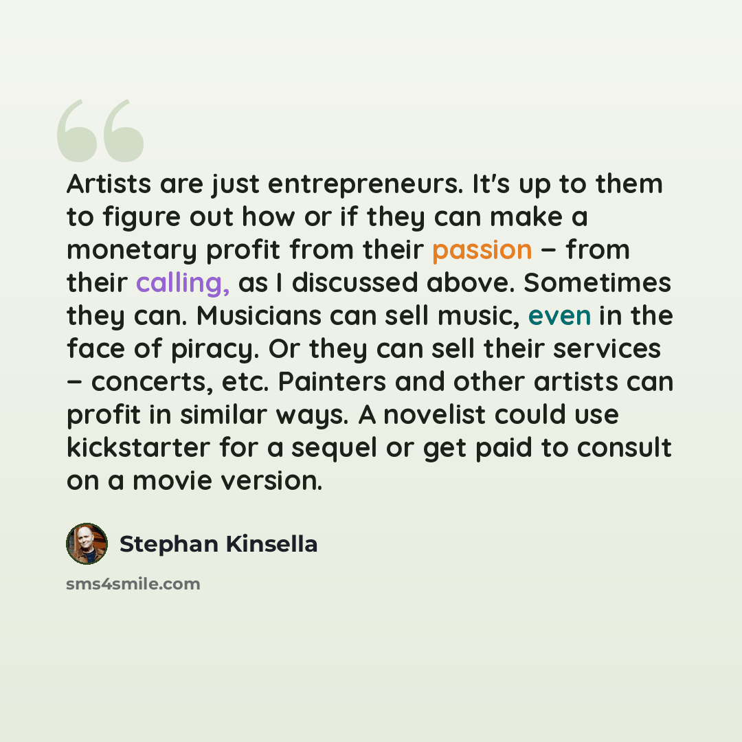 “Artists are just entrepreneurs. It's up to them to figure out how or if they can make a monetary profit from their passion − from their calling, as I discussed above. Sometimes they can. Musicians can sell music, even in the face of piracy. Or they can sell their services − concerts, etc. Painters…” quote by Stephan Kinsella