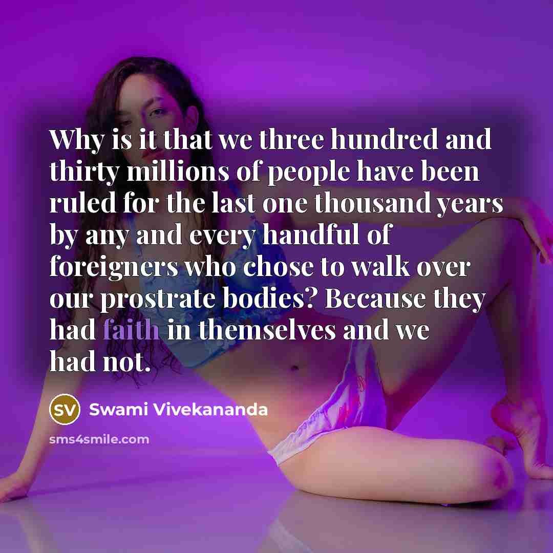 “Why is it that we three hundred and thirty millions of people have been ruled for the last one thousand years by any and every handful of foreigners who chose to walk over our prostrate bodies? Because they had faith in themselves and we had not.” quote by Swami Vivekananda