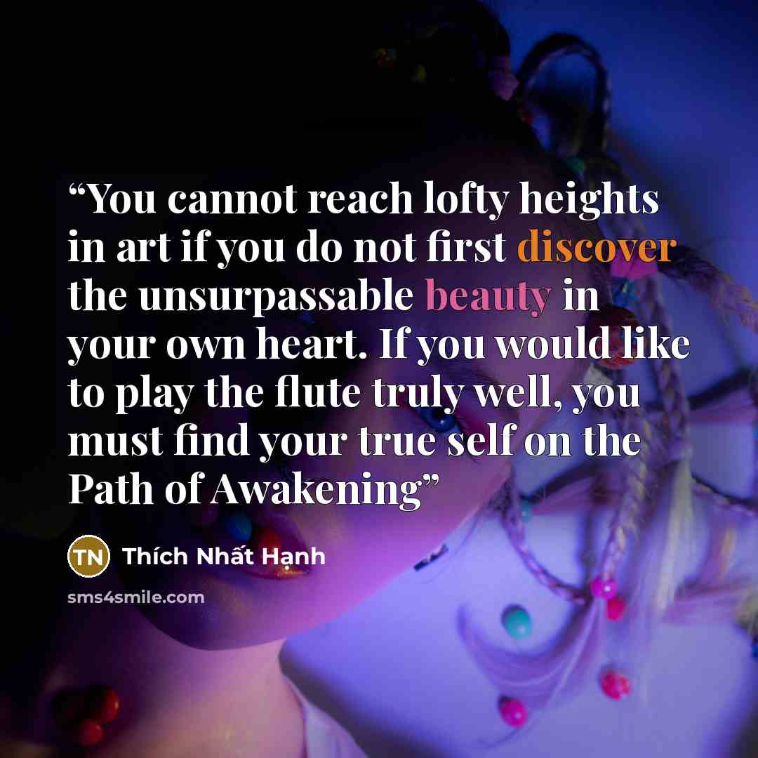 “You cannot reach lofty heights in art if you do not first discover the unsurpassable beauty in your own heart. If you would like to play the flute truly well, you must find your true self on the Path of Awakening” quote by Thich Nhat Hanh