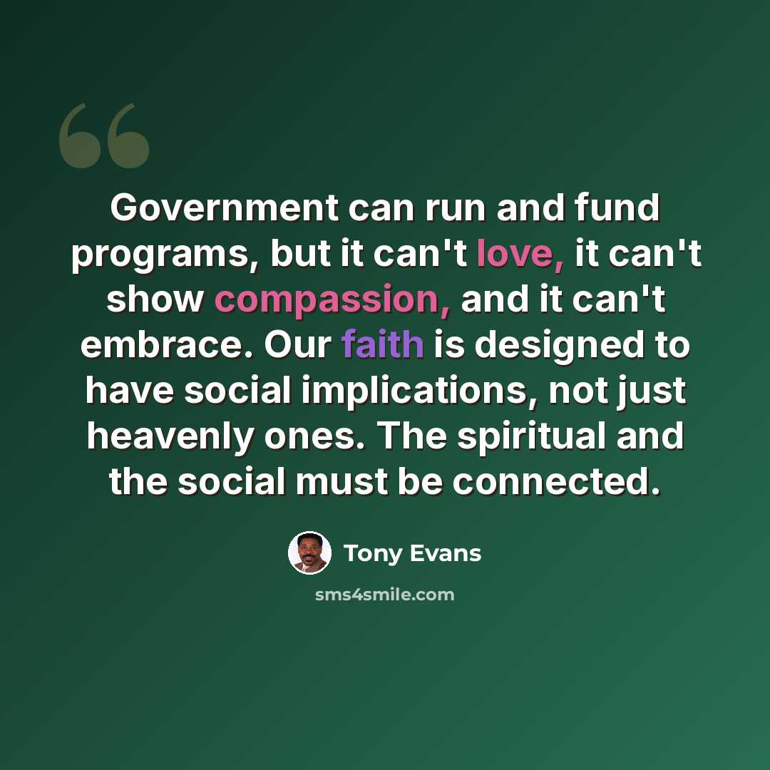 “Government can run and fund programs, but it can't love, it can't show compassion, and it can't embrace. Our faith is designed to have social implications, not just heavenly ones. The spiritual and the social must be connected.” quote by Tony Evans