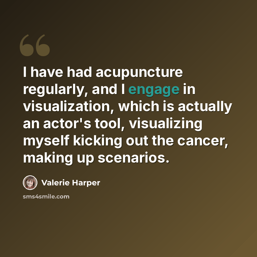 “I have had acupuncture regularly, and I engage in visualization, which is actually an actor's tool, visualizing myself kicking out the cancer, making up scenarios.” quote by Valerie Harper