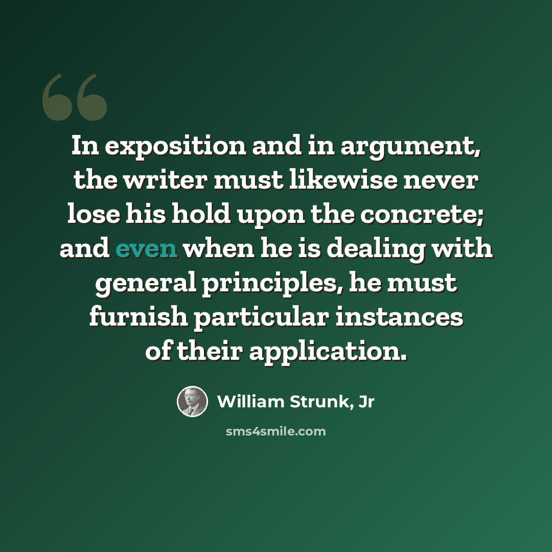 “In exposition and in argument, the writer must likewise never lose his hold upon the concrete; and even when he is dealing with general principles, he must furnish particular instances of their application.” quote by William Strunk, Jr