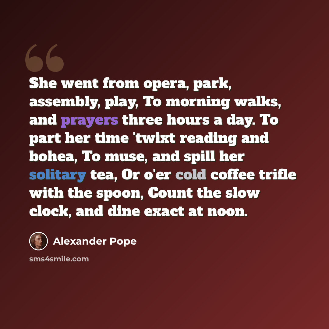 “She went from opera, park, assembly, play, To morning walks, and prayers three hours a day. To part her time 'twixt reading and bohea, To muse, and spill her solitary tea, Or o'er cold coffee trifle with the spoon, Count the slow clock, and dine exact at noon.” quote by Alexander Pope