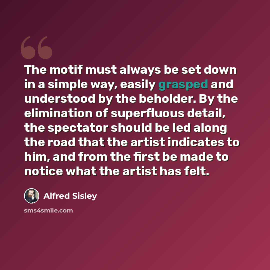 “The motif must always be set down in a simple way, easily grasped and understood by the beholder. By the elimination of superfluous detail, the spectator should be led along the road that the artist indicates to him, and from the first be made to notice what the artist has felt.” quote by Alfred Sisley