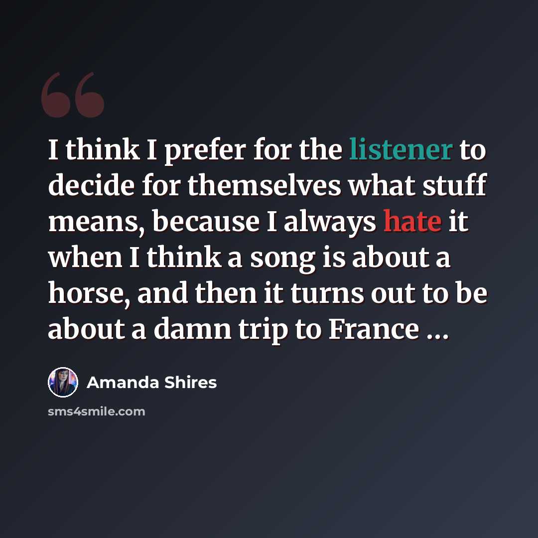 “I think I prefer for the listener to decide for themselves what stuff means, because I always hate it when I think a song is about a horse, and then it turns out to be about a damn trip to France …” quote by Amanda Shires