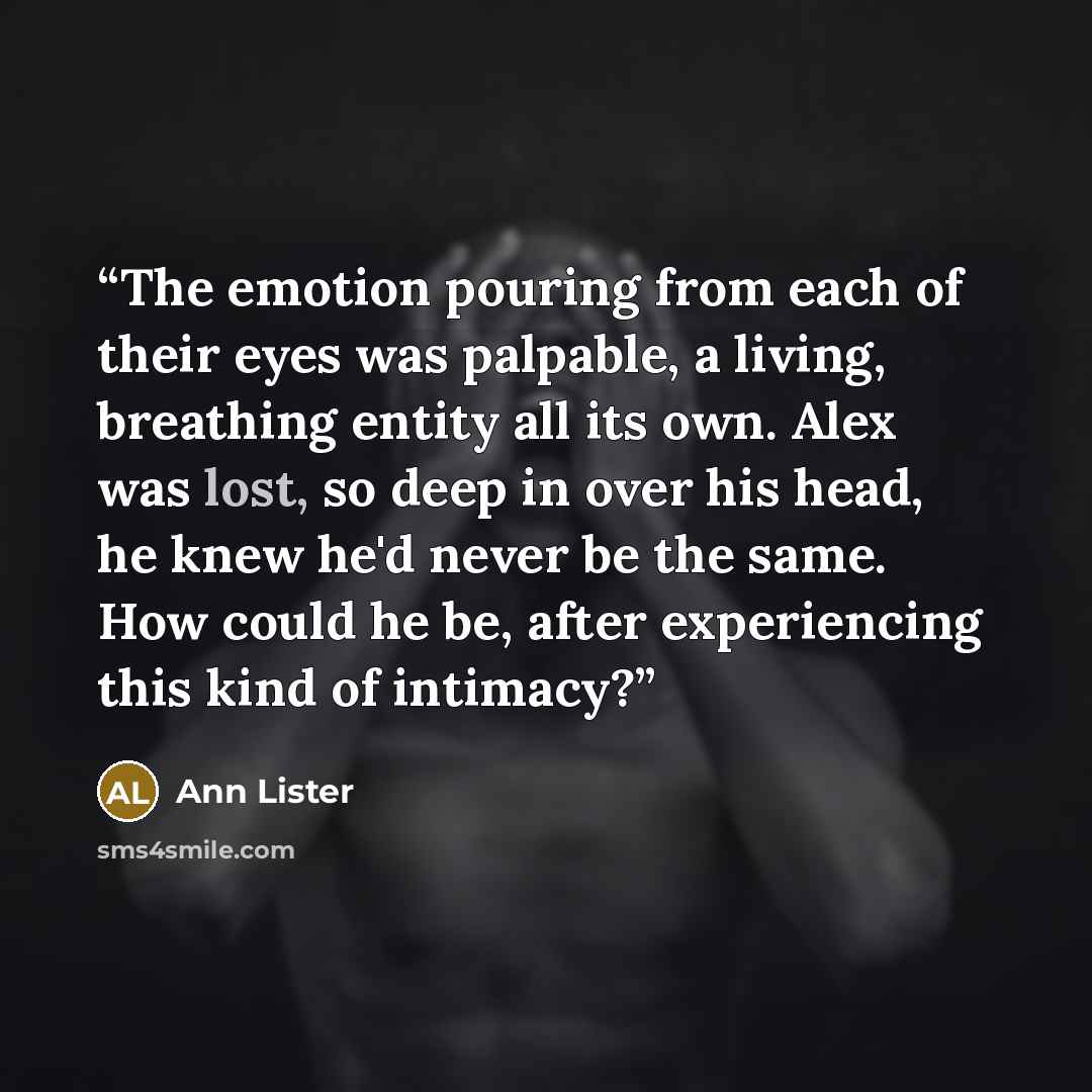 “The emotion pouring from each of their eyes was palpable, a living, breathing entity all its own. Alex was lost, so deep in over his head, he knew he'd never be the same. How could he be, after experiencing this kind of intimacy?” quote by Ann Lister