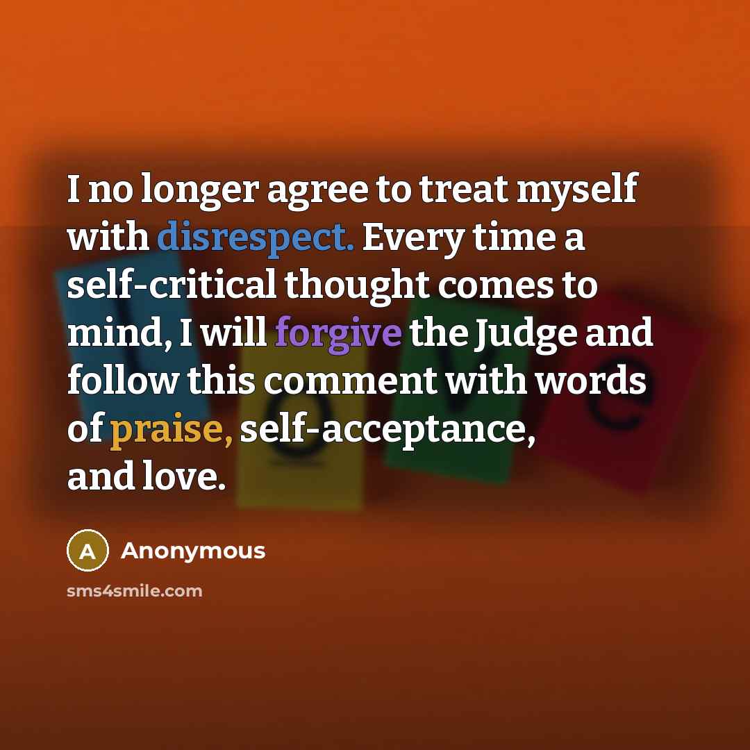 “I no longer agree to treat myself with disrespect. Every time a self-critical thought comes to mind, I will forgive the Judge and follow this comment with words of praise, self-acceptance, and love.” quote by Anonymous
