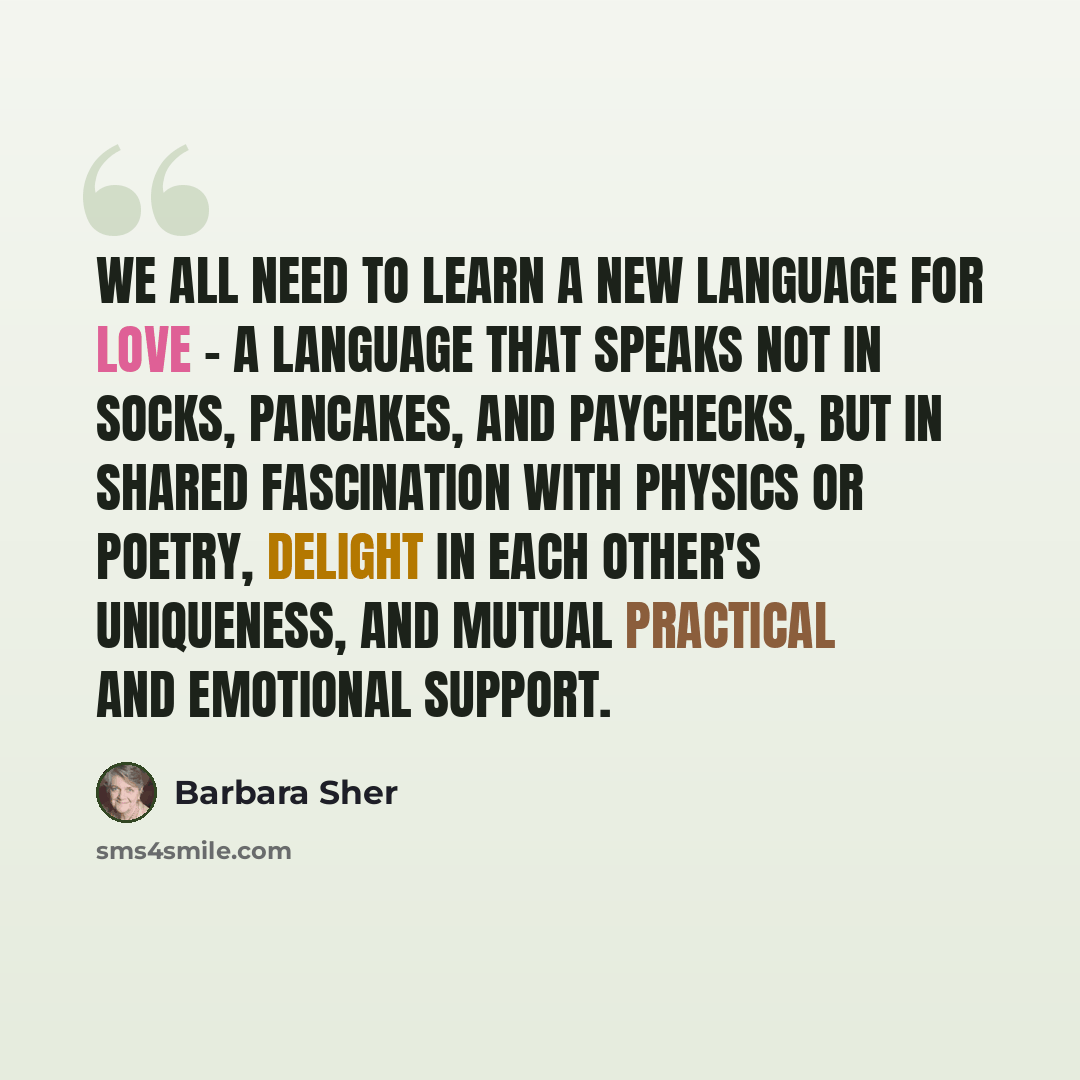 “We all need to learn a new language for love - a language that speaks not in socks, pancakes, and paychecks, but in shared fascination with physics or poetry, delight in each other's uniqueness, and mutual practical and emotional support.” quote by Barbara Sher