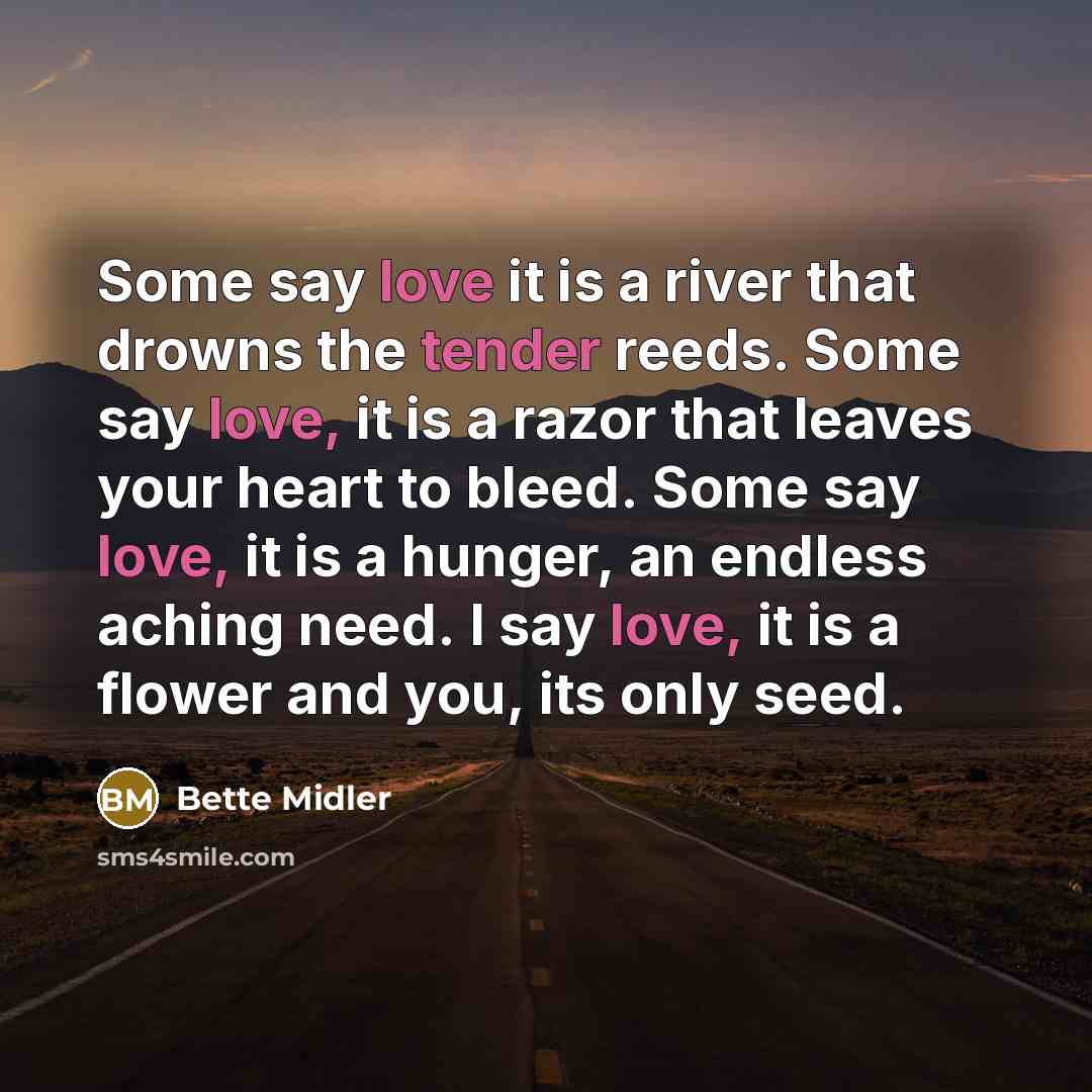 “Some say love it is a river that drowns the tender reeds. Some say love, it is a razor that leaves your heart to bleed. Some say love, it is a hunger, an endless aching need. I say love, it is a flower and you, its only seed.” quote by Bette Midler