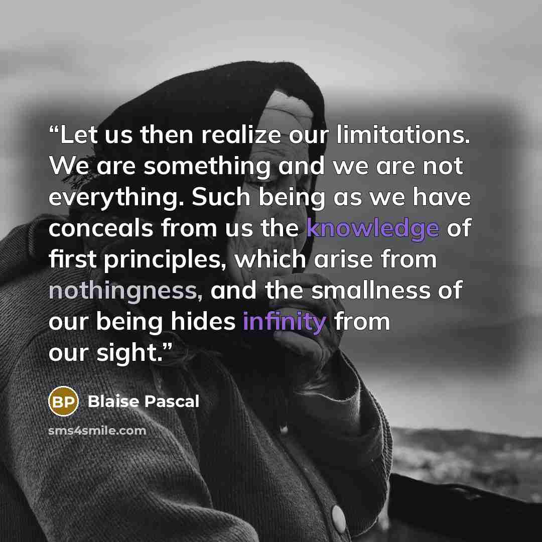 “Let us then realize our limitations. We are something and we are not everything. Such being as we have conceals from us the knowledge of first principles, which arise from nothingness, and the smallness of our being hides infinity from our sight.” quote by Blaise Pascal