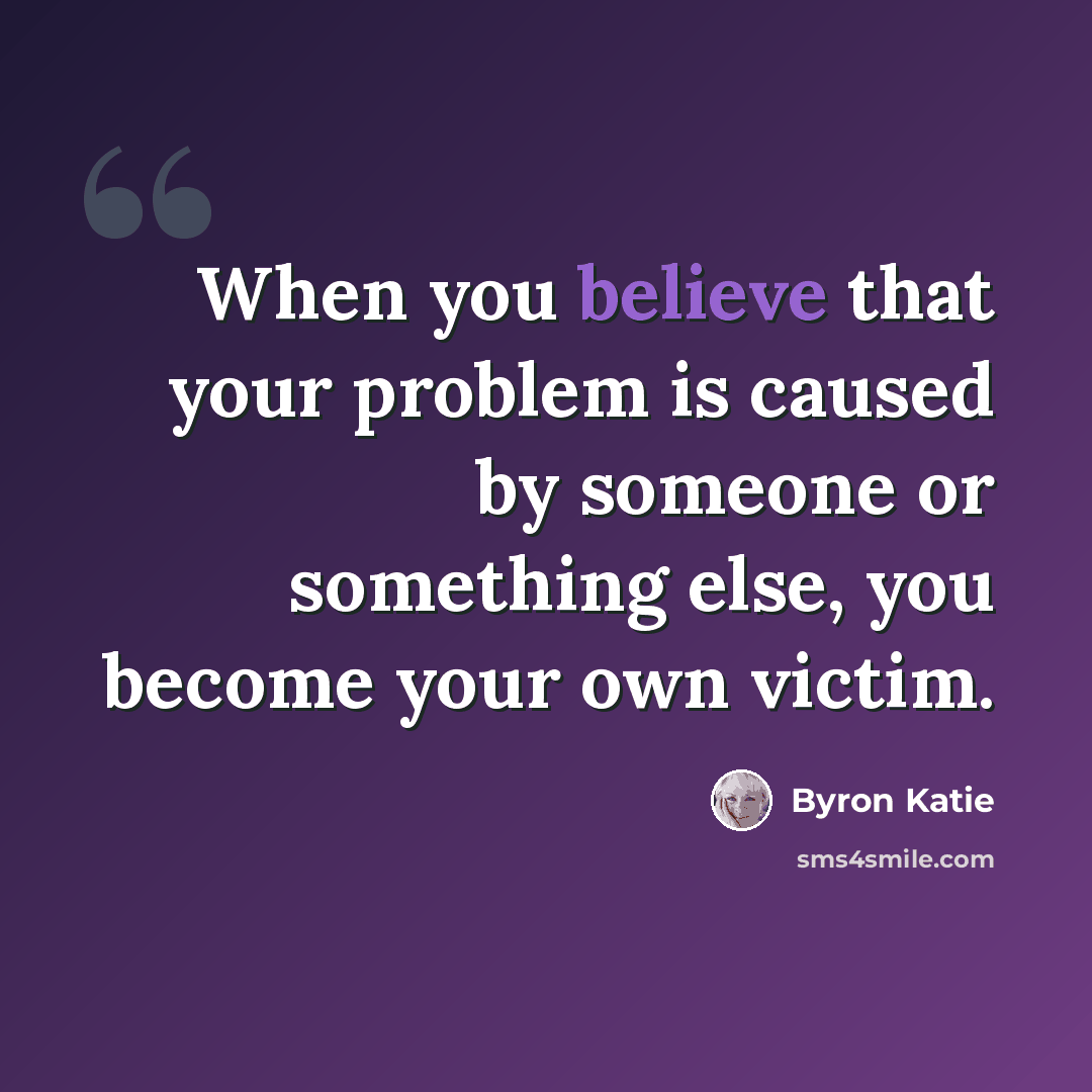 “When you believe that your problem is caused by someone or something else, you become your own victim.” quote by Byron Katie