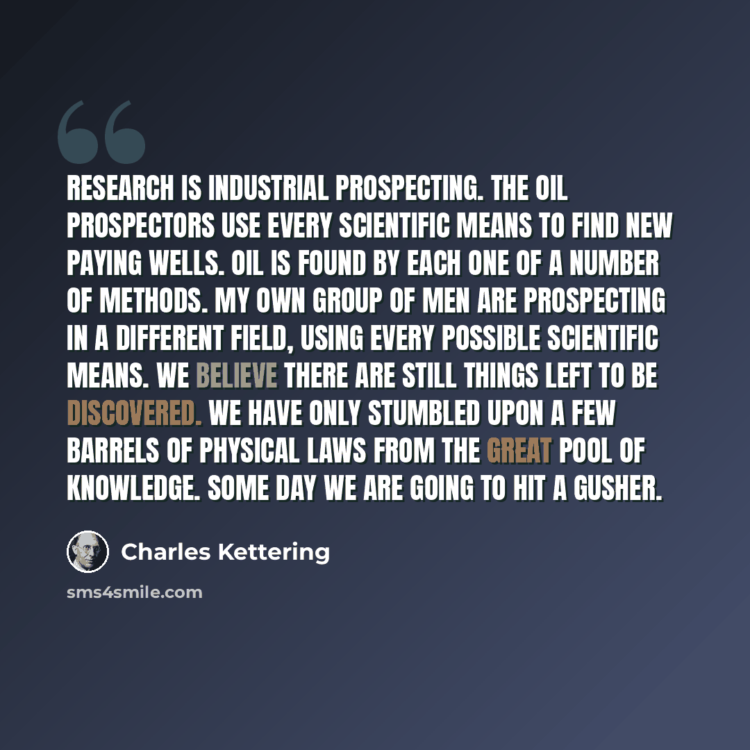 “Research is industrial prospecting. The oil prospectors use every scientific means to find new paying wells. Oil is found by each one of a number of methods. My own group of men are prospecting in a different field, using every possible scientific means. We believe there are still things left to…” quote by Charles Kettering