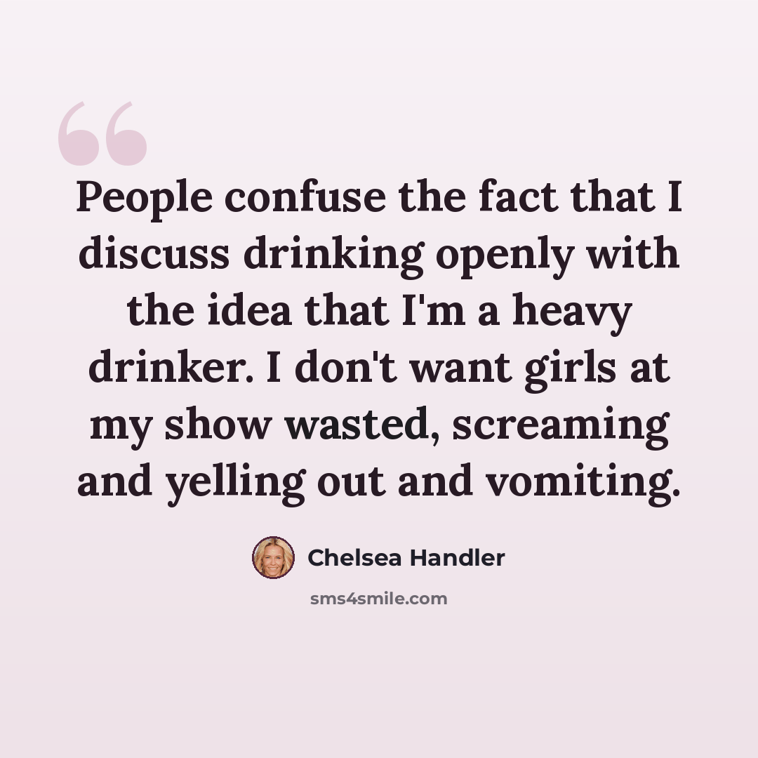 “People confuse the fact that I discuss drinking openly with the idea that I'm a heavy drinker. I don't want girls at my show wasted, screaming and yelling out and vomiting.” quote by Chelsea Handler