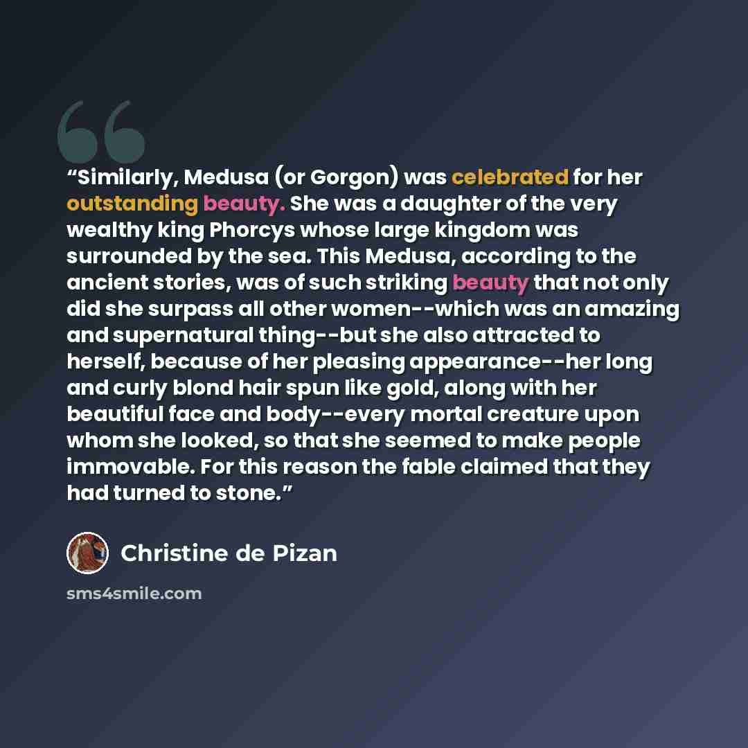 “Similarly, Medusa (or Gorgon) was celebrated for her outstanding beauty. She was a daughter of the very wealthy king Phorcys whose large kingdom was surrounded by the sea. This Medusa, according to the ancient stories, was of such striking beauty that not only did she surpass all other…” quote by Christine de Pizan