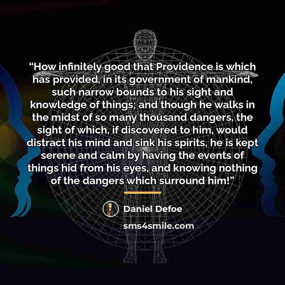 “How infinitely good that Providence is which has provided, in its government of mankind, such narrow bounds to his sight and knowledge of things; and though he walks in the midst of so many thousand dangers, the sight of which, if discovered to him, would distract his mind and sink his spirits, he…” quote by Daniel Defoe