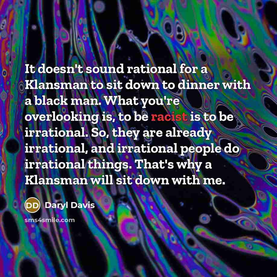 “It doesn't sound rational for a Klansman to sit down to dinner with a black man. What you're overlooking is, to be racist is to be irrational. So, they are already irrational, and irrational people do irrational things. That's why a Klansman will sit down with me.” quote by Daryl Davis