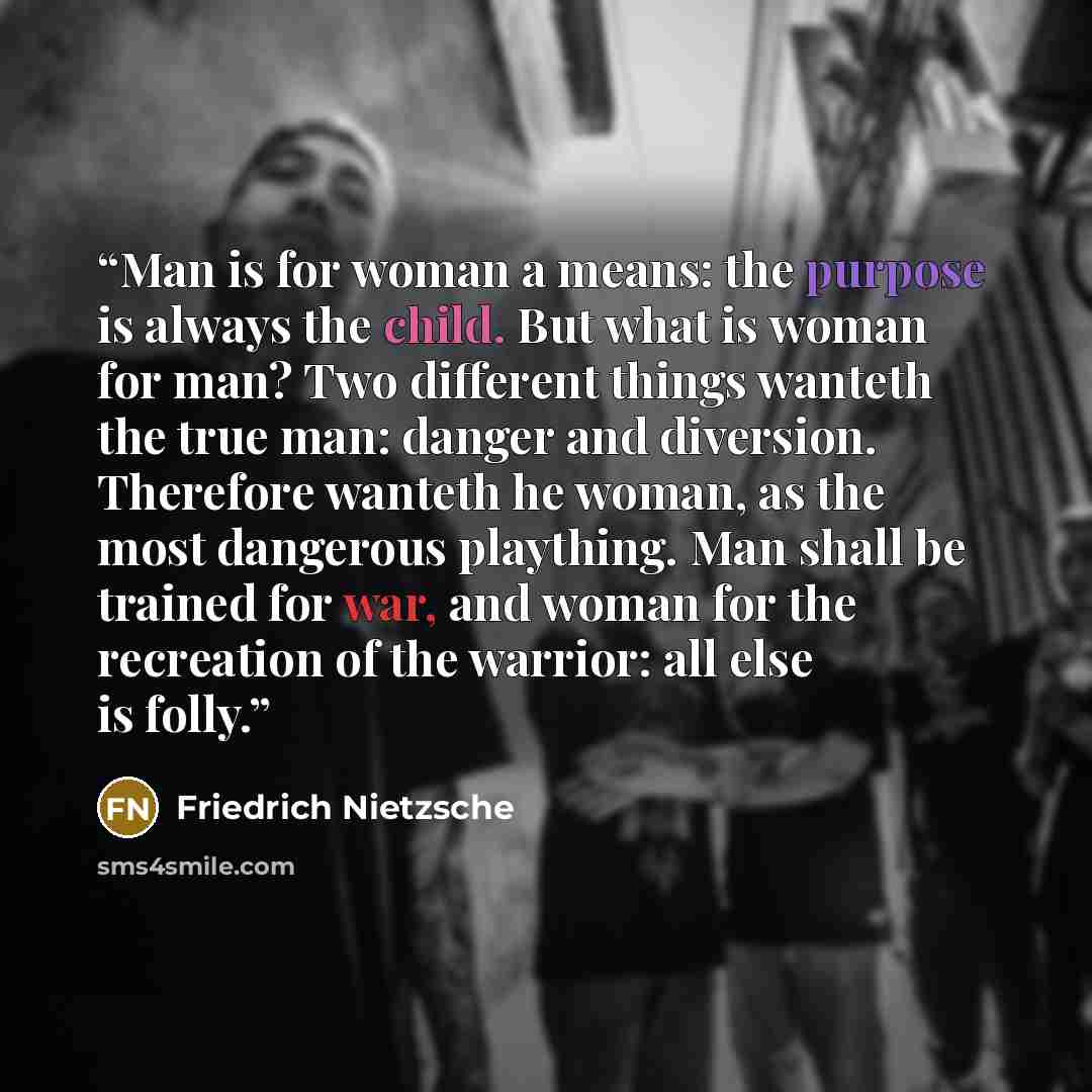 “Man is for woman a means: the purpose is always the child. But what is woman for man? Two different things wanteth the true man: danger and diversion. Therefore wanteth he woman, as the most dangerous plaything. Man shall be trained for war, and woman for the recreation of the warrior: all else is…” quote by Friedrich Nietzsche