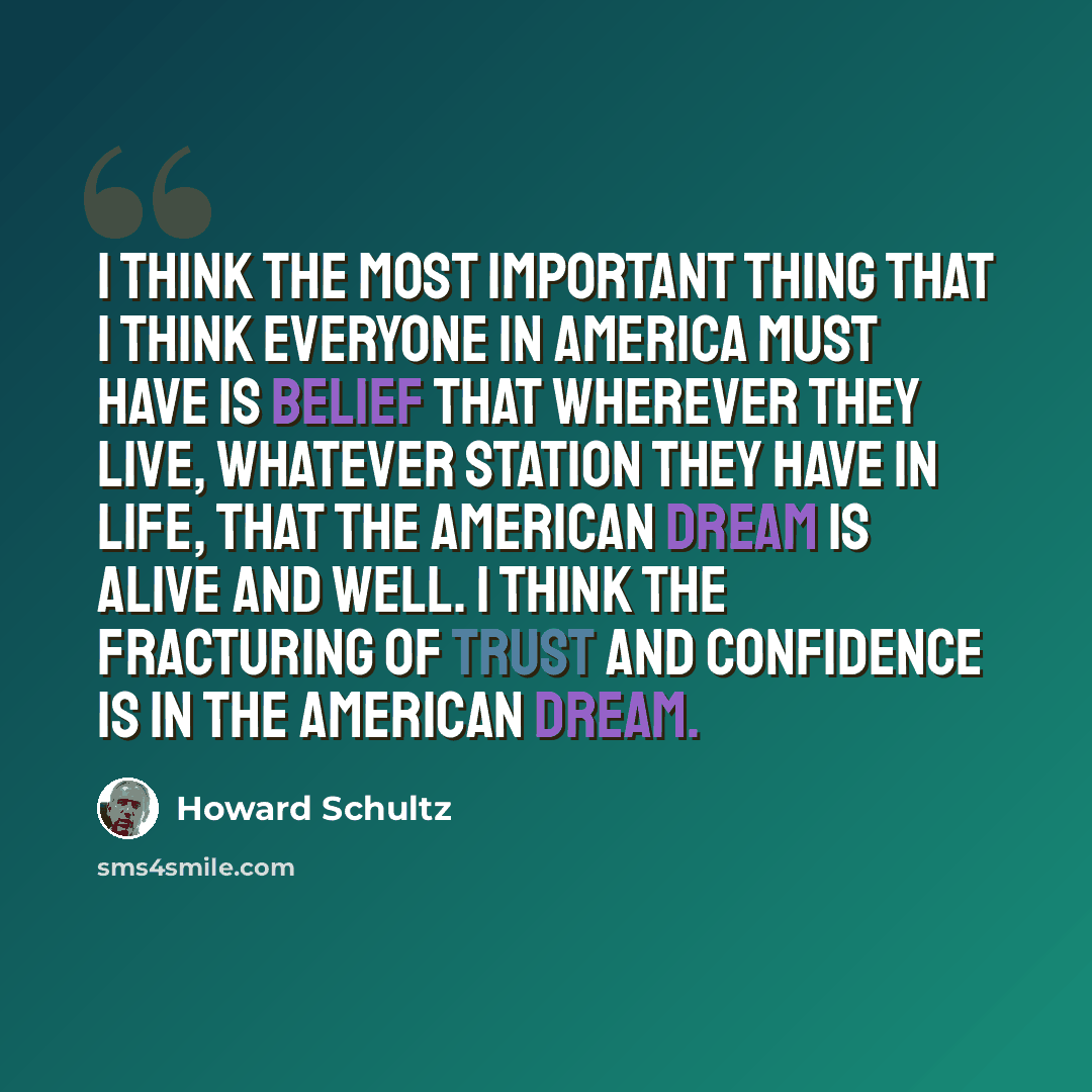 “I think the most important thing that I think everyone in America must have is belief that wherever they live, whatever station they have in life, that the American dream is alive and well. I think the fracturing of trust and confidence is in the American dream.” quote by Howard Schultz