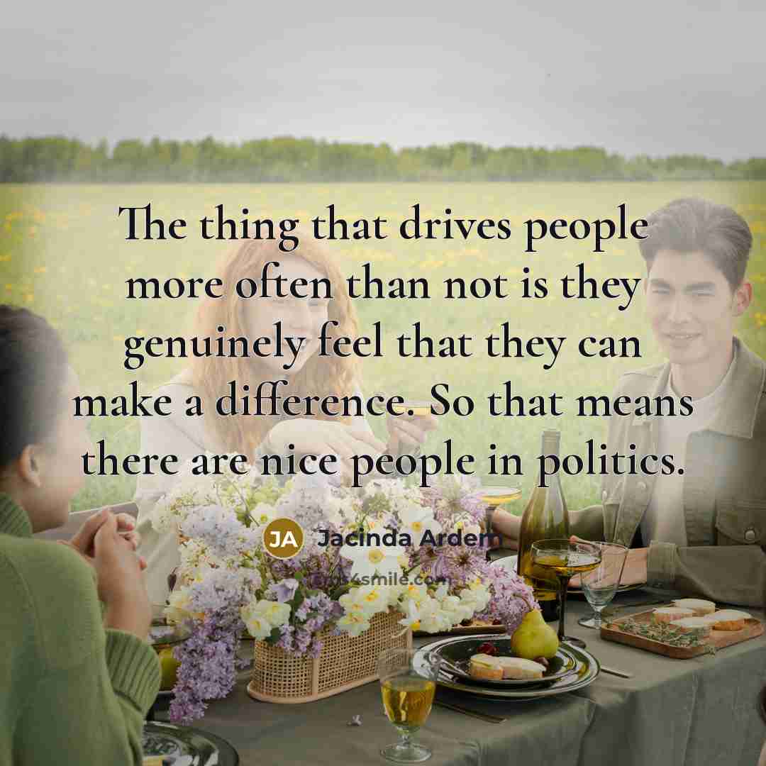 “The thing that drives people more often than not is they genuinely feel that they can make a difference. So that means there are nice people in politics.” quote by Jacinda Ardern
