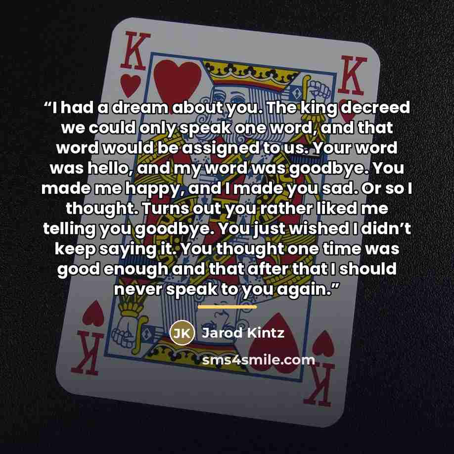 “I had a dream about you. The king decreed we could only speak one word, and that word would be assigned to us. Your word was hello, and my word was goodbye. You made me happy, and I made you sad. Or so I thought. Turns out you rather liked me telling you goodbye. You just wished I didn’t keep…” quote by Jarod Kintz