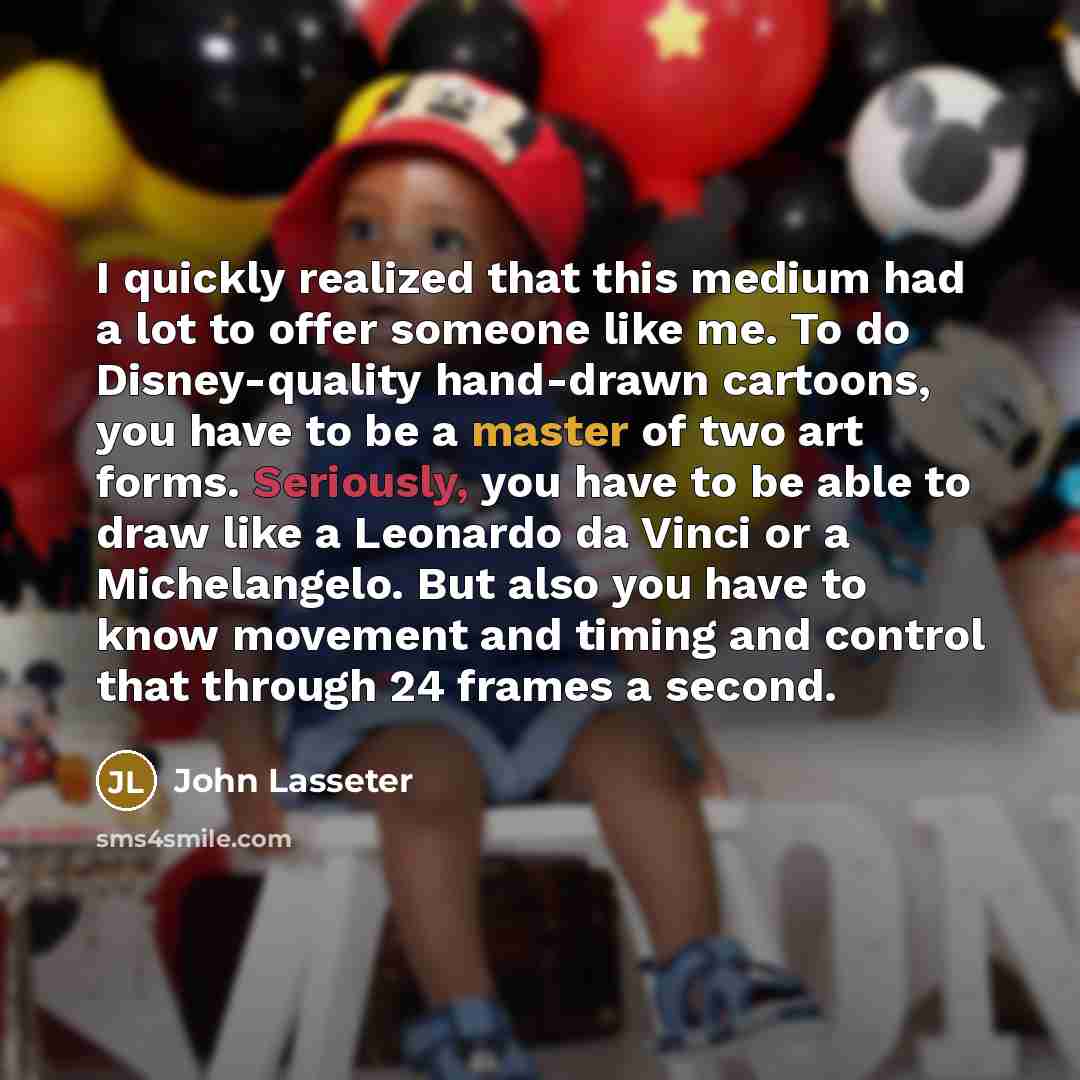 “I quickly realized that this medium had a lot to offer someone like me. To do Disney-quality hand-drawn cartoons, you have to be a master of two art forms. Seriously, you have to be able to draw like a Leonardo da Vinci or a Michelangelo. But also you have to know movement and timing and control…” quote by John Lasseter