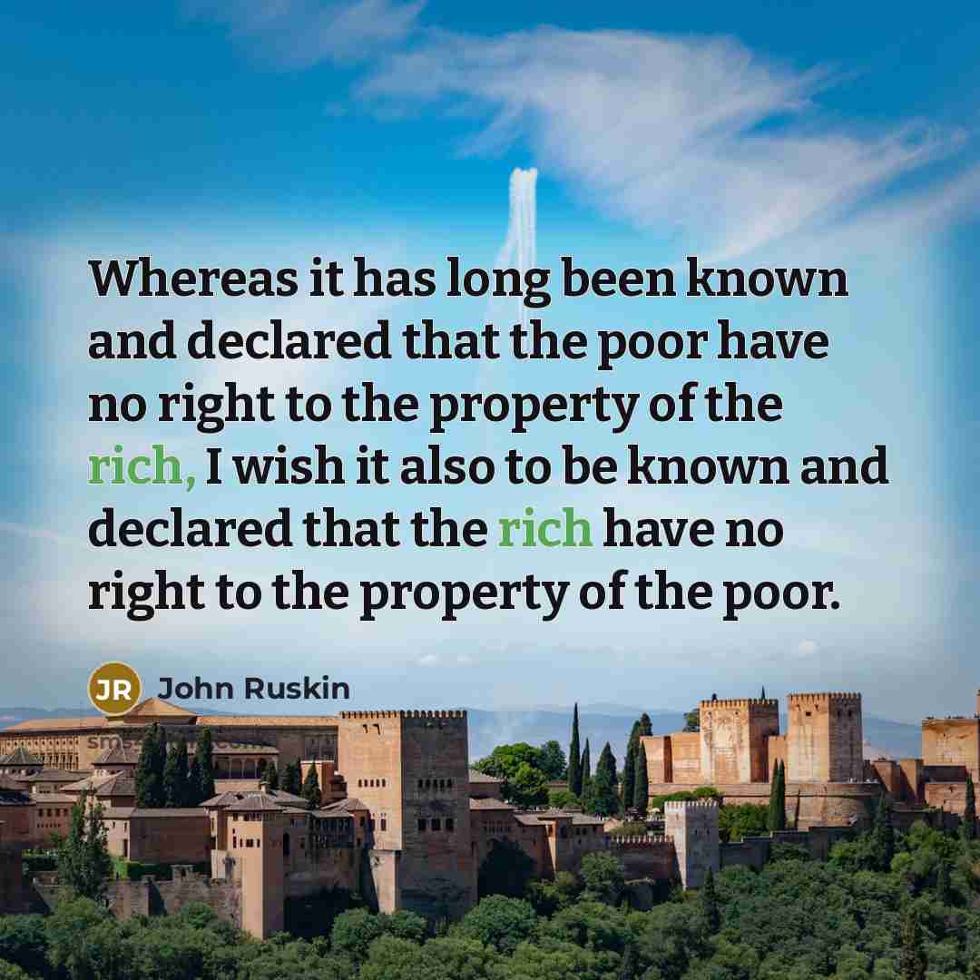 “Whereas it has long been known and declared that the poor have no right to the property of the rich, I wish it also to be known and declared that the rich have no right to the property of the poor.” quote by John Ruskin