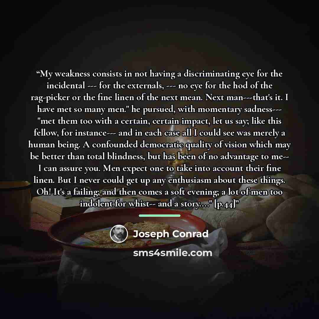 “My weakness consists in not having a discriminating eye for the incidental --- for the externals, --- no eye for the hod of the rag-picker or the fine linen of the next mean. Next man---that's it. I have met so many men." he pursued, with momentary sadness--- "met them too with a certain, certain…” quote by Joseph Conrad
