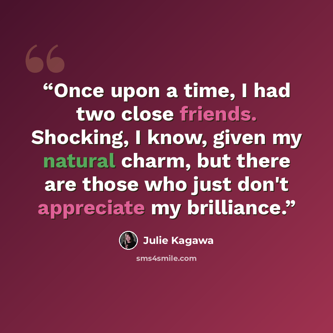 “Once upon a time, I had two close friends. Shocking, I know, given my natural charm, but there are those who just don't appreciate my brilliance.” quote by Julie Kagawa
