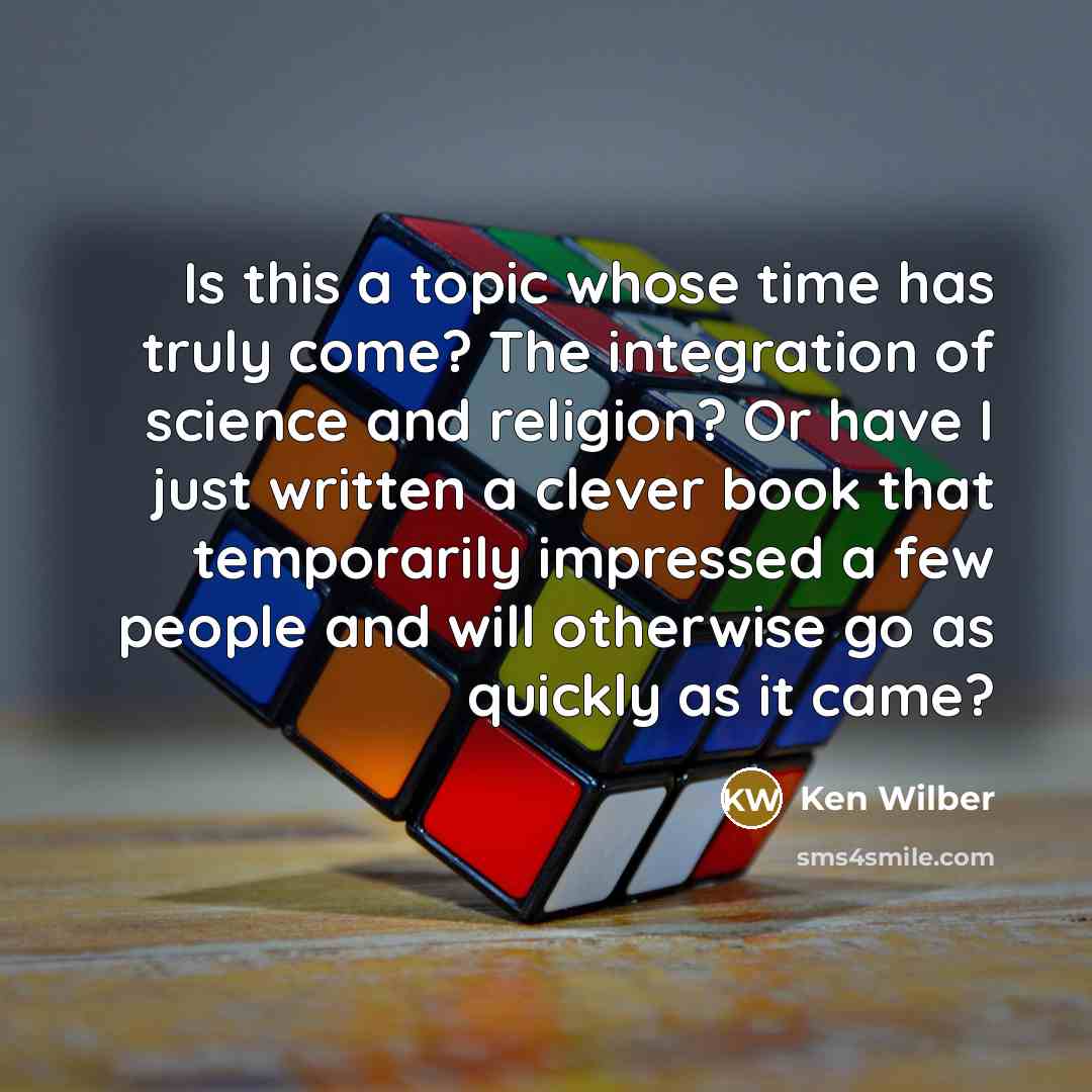 “Is this a topic whose time has truly come? The integration of science and religion? Or have I just written a clever book that temporarily impressed a few people and will otherwise go as quickly as it came?” quote by Ken Wilber