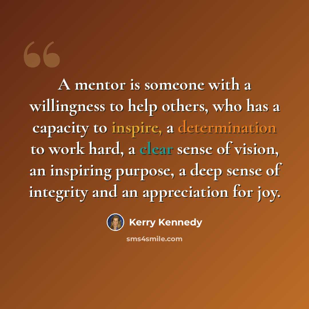 “A mentor is someone with a willingness to help others, who has a capacity to inspire, a determination to work hard, a clear sense of vision, an inspiring purpose, a deep sense of integrity and an appreciation for joy.” quote by Kerry Kennedy