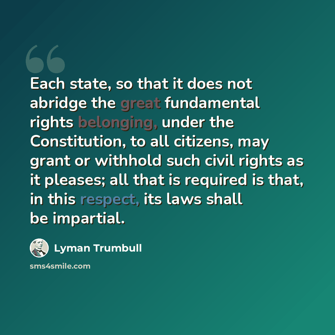 “Each state, so that it does not abridge the great fundamental rights belonging, under the Constitution, to all citizens, may grant or withhold such civil rights as it pleases; all that is required is that, in this respect, its laws shall be impartial.” quote by Lyman Trumbull