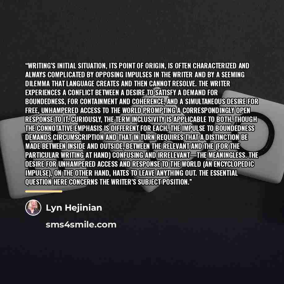 “Writing’s initial situation, its point of origin, is often character­ized and always complicated by opposing impulses in the writer and by a seeming dilemma that language creates and then cannot resolve. The writer experiences a conflict between a desire to sat­isfy a demand for boundedness, for…” quote by Lyn Hejinian