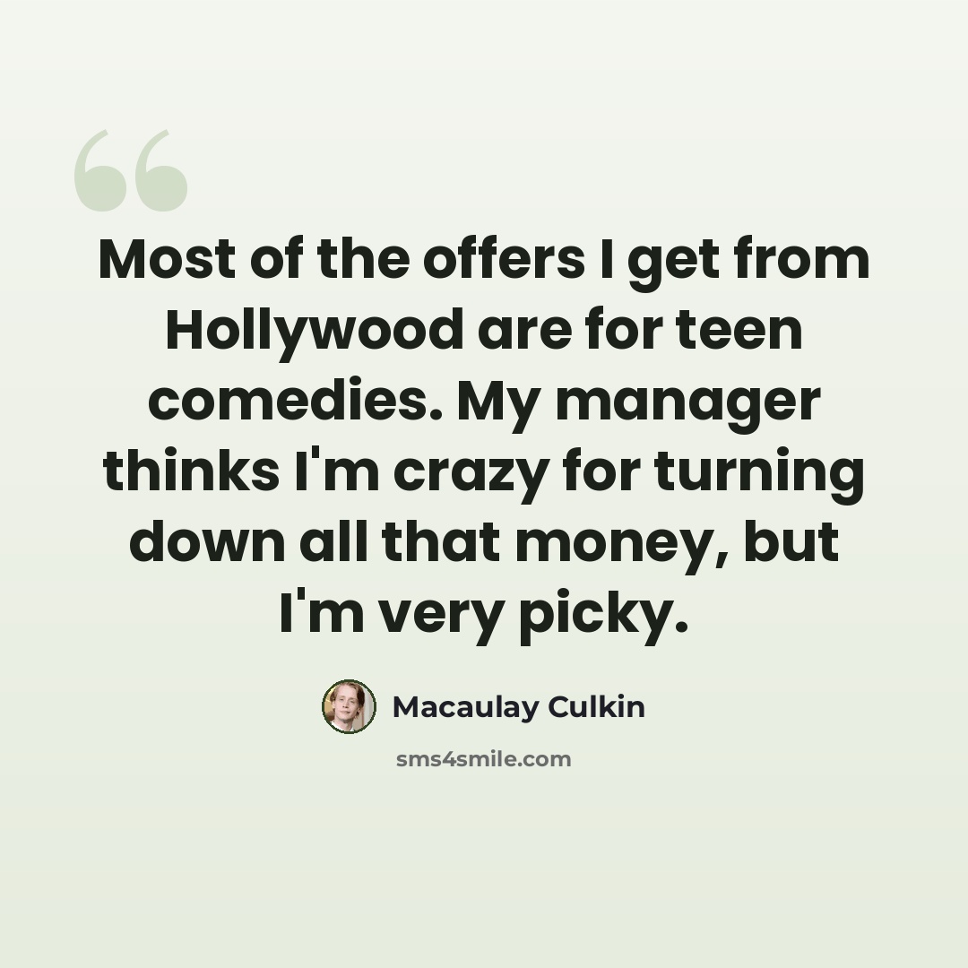 “Most of the offers I get from Hollywood are for teen comedies. My manager thinks I'm crazy for turning down all that money, but I'm very picky.” quote by Macaulay Culkin