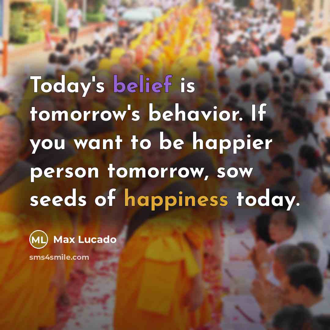 “Today's belief is tomorrow's behavior. If you want to be happier person tomorrow, sow seeds of happiness today.” quote by Max Lucado