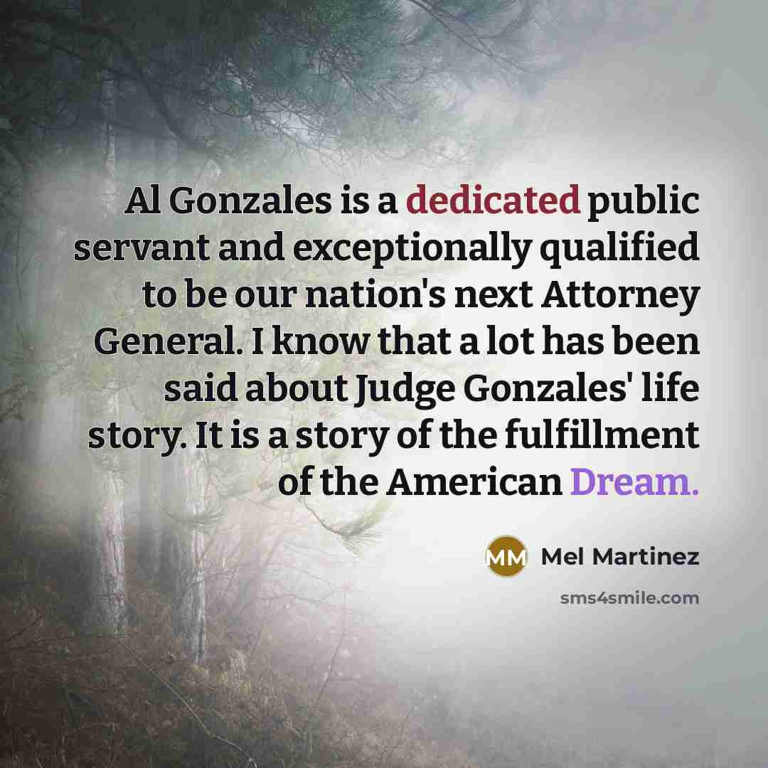 “Al Gonzales is a dedicated public servant and exceptionally qualified to be our nation's next Attorney General. I know that a lot has been said about Judge Gonzales' life story. It is a story of the fulfillment of the American Dream.” quote by Mel Martinez