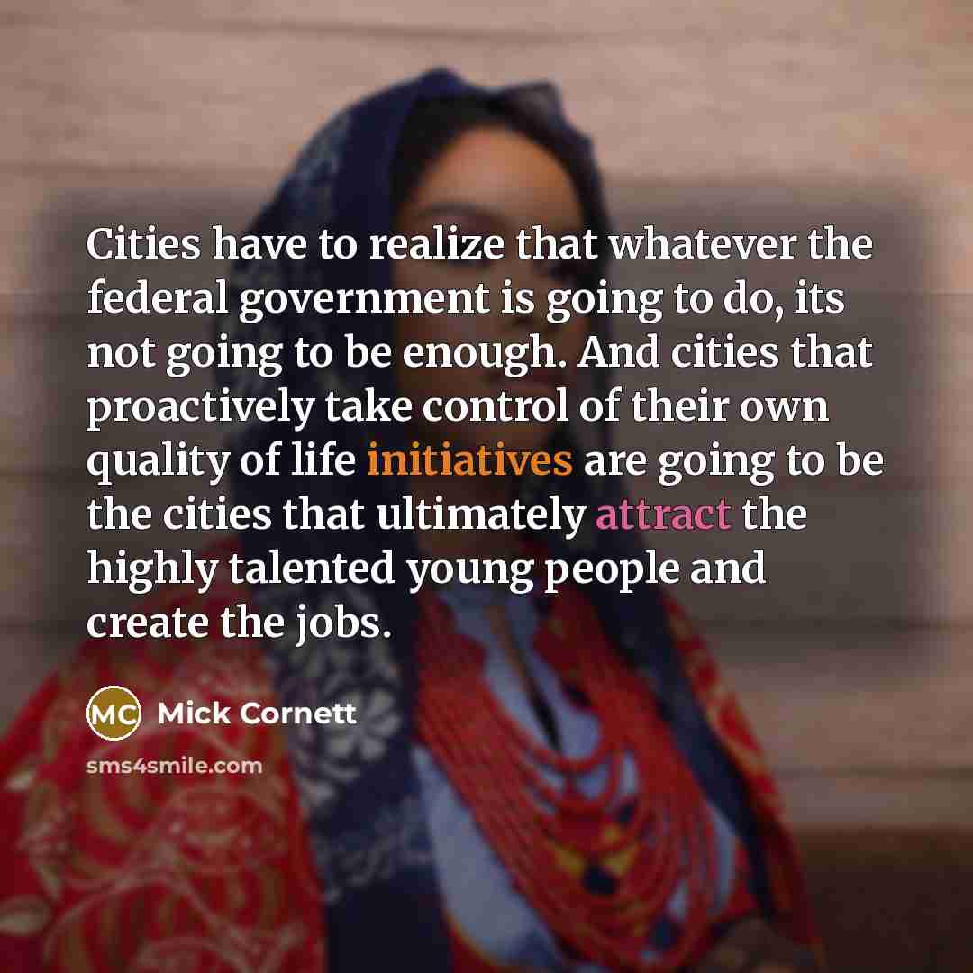 “Cities have to realize that whatever the federal government is going to do, its not going to be enough. And cities that proactively take control of their own quality of life initiatives are going to be the cities that ultimately attract the highly talented young people and create the jobs.” quote by Mick Cornett
