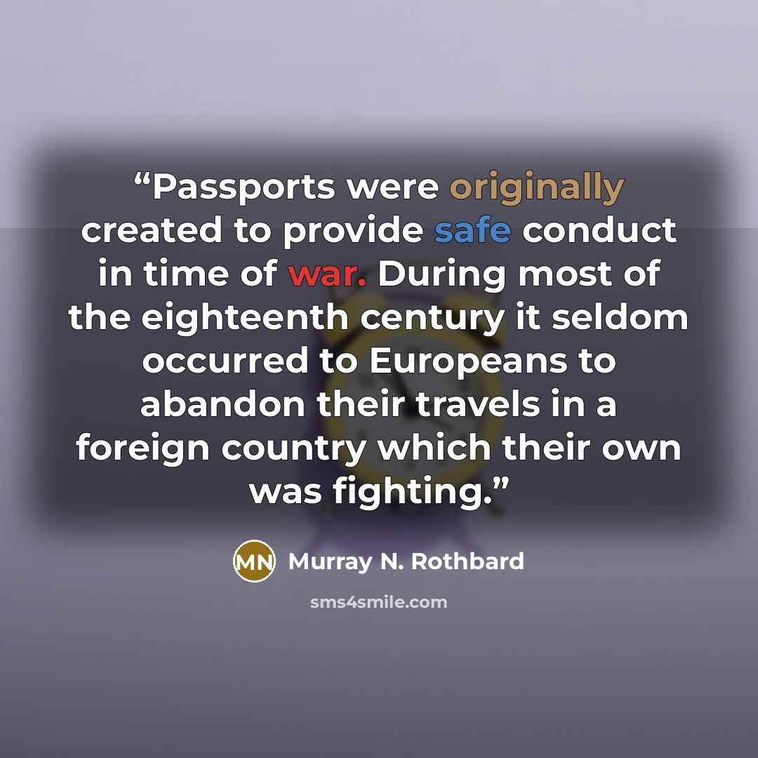 “Passports were originally created to provide safe conduct in time of war. During most of the eighteenth century it seldom occurred to Europeans to abandon their travels in a foreign country which their own was fighting.” quote by Murray N. Rothbard