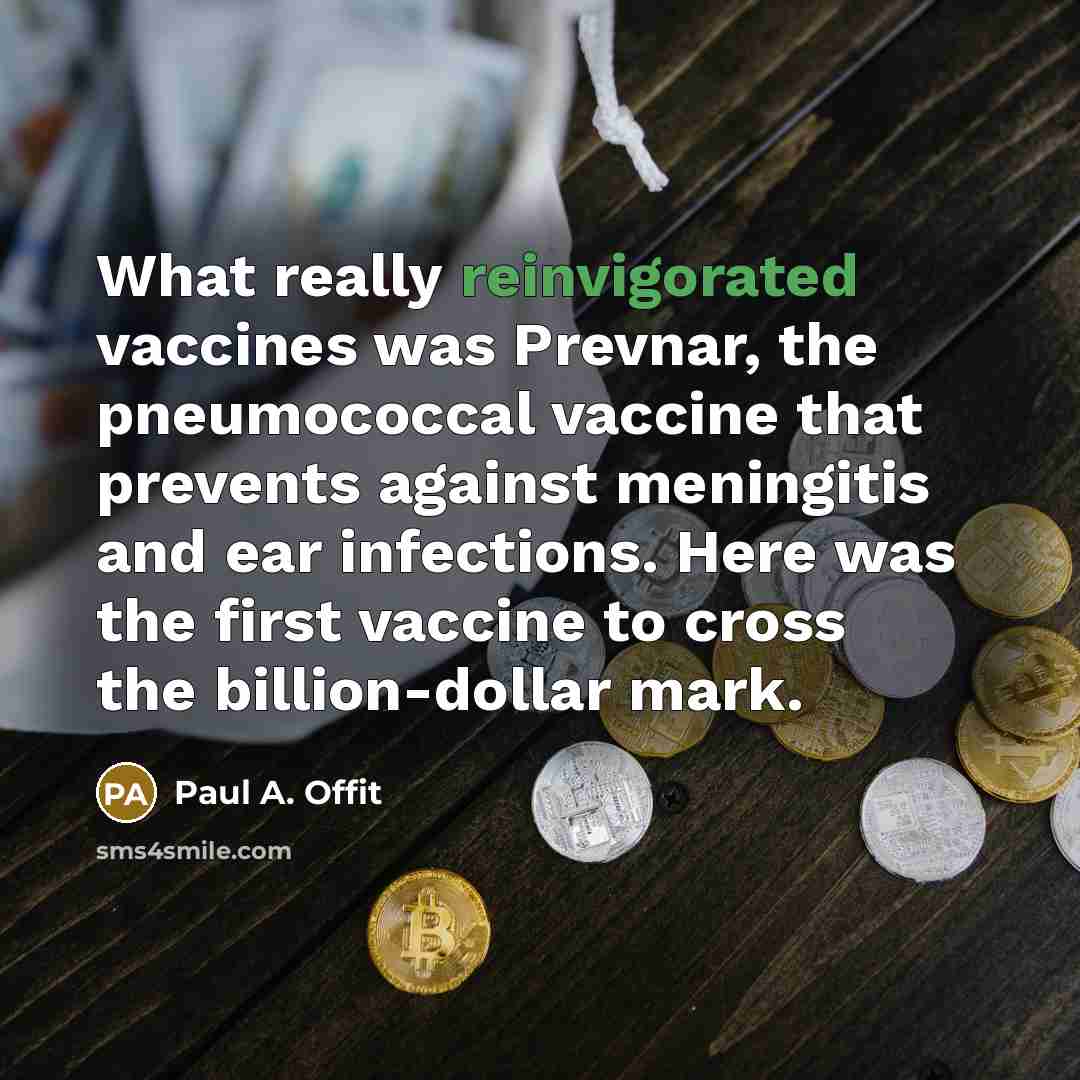 “What really reinvigorated vaccines was Prevnar, the pneumococcal vaccine that prevents against meningitis and ear infections. Here was the first vaccine to cross the billion-dollar mark.” quote by Paul A. Offit