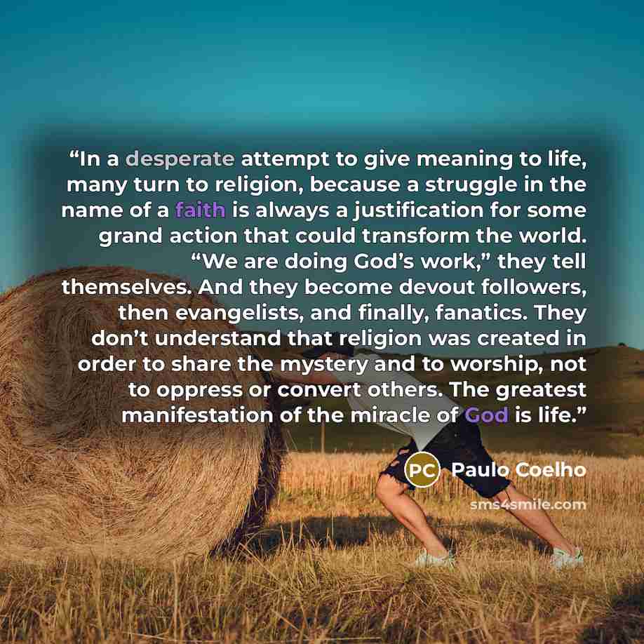 “In a desperate attempt to give meaning to life, many turn to religion, because a struggle in the name of a faith is always a justification for some grand action that could transform the world. “We are doing God’s work,” they tell themselves. And they become devout followers, then evangelists, and…” quote by Paulo Coelho