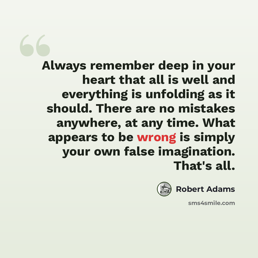 “Always remember deep in your heart that all is well and everything is unfolding as it should. There are no mistakes anywhere, at any time. What appears to be wrong is simply your own false imagination. That's all.” quote by Robert Adams