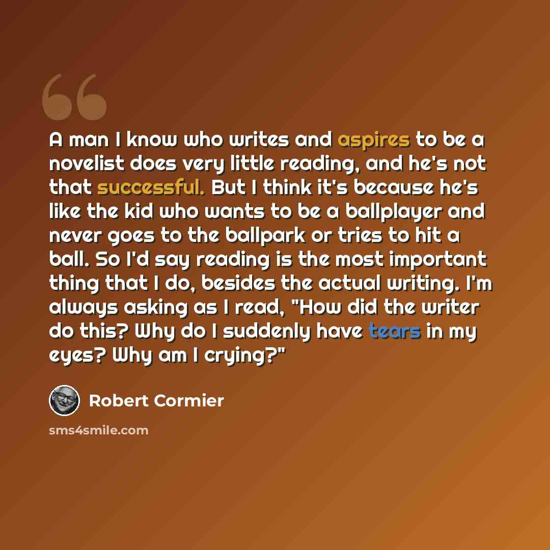 “A man I know who writes and aspires to be a novelist does very little reading, and he's not that successful. But I think it's because he's like the kid who wants to be a ballplayer and never goes to the ballpark or tries to hit a ball. So I'd say reading is the most important thing that I do…” quote by Robert Cormier