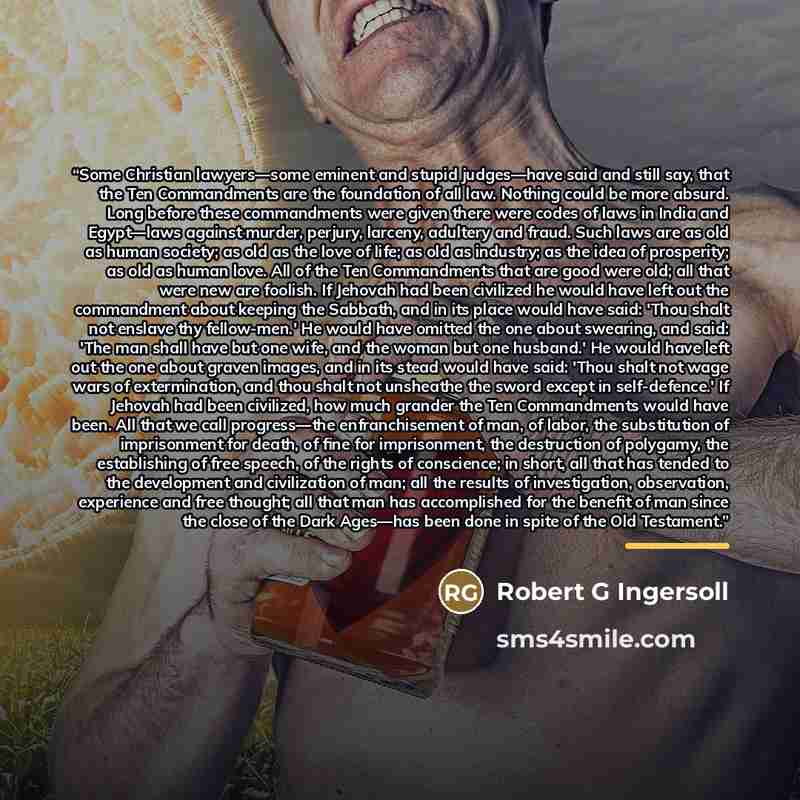 “Some Christian lawyers—some eminent and stupid judges—have said and still say, that the Ten Commandments are the foundation of all law. Nothing could be more absurd. Long before these commandments were given there were codes of laws in India and Egypt—laws against murder, perjury, larceny…” quote by Robert G Ingersoll