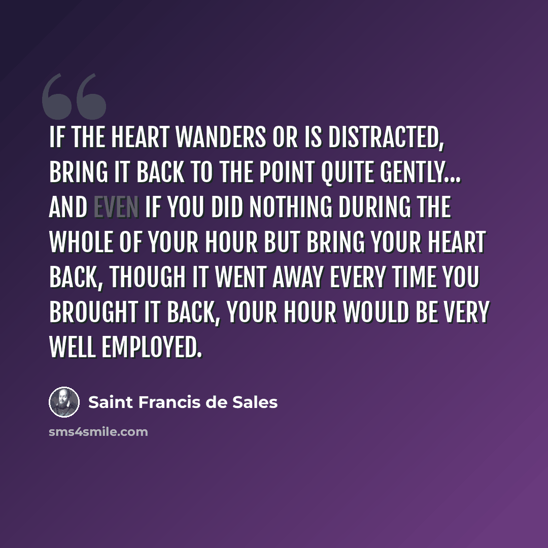 “If the heart wanders or is distracted, bring it back to the point quite gently... And even if you did nothing during the whole of your hour but bring your heart back, though it went away every time you brought it back, your hour would be very well employed.” quote by Saint Francis de Sales