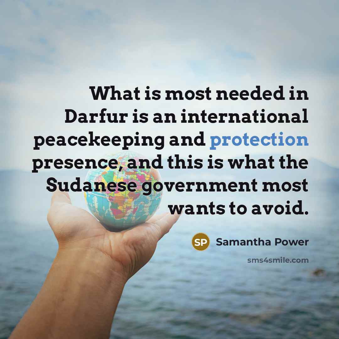 “What is most needed in Darfur is an international peacekeeping and protection presence, and this is what the Sudanese government most wants to avoid.” quote by Samantha Power