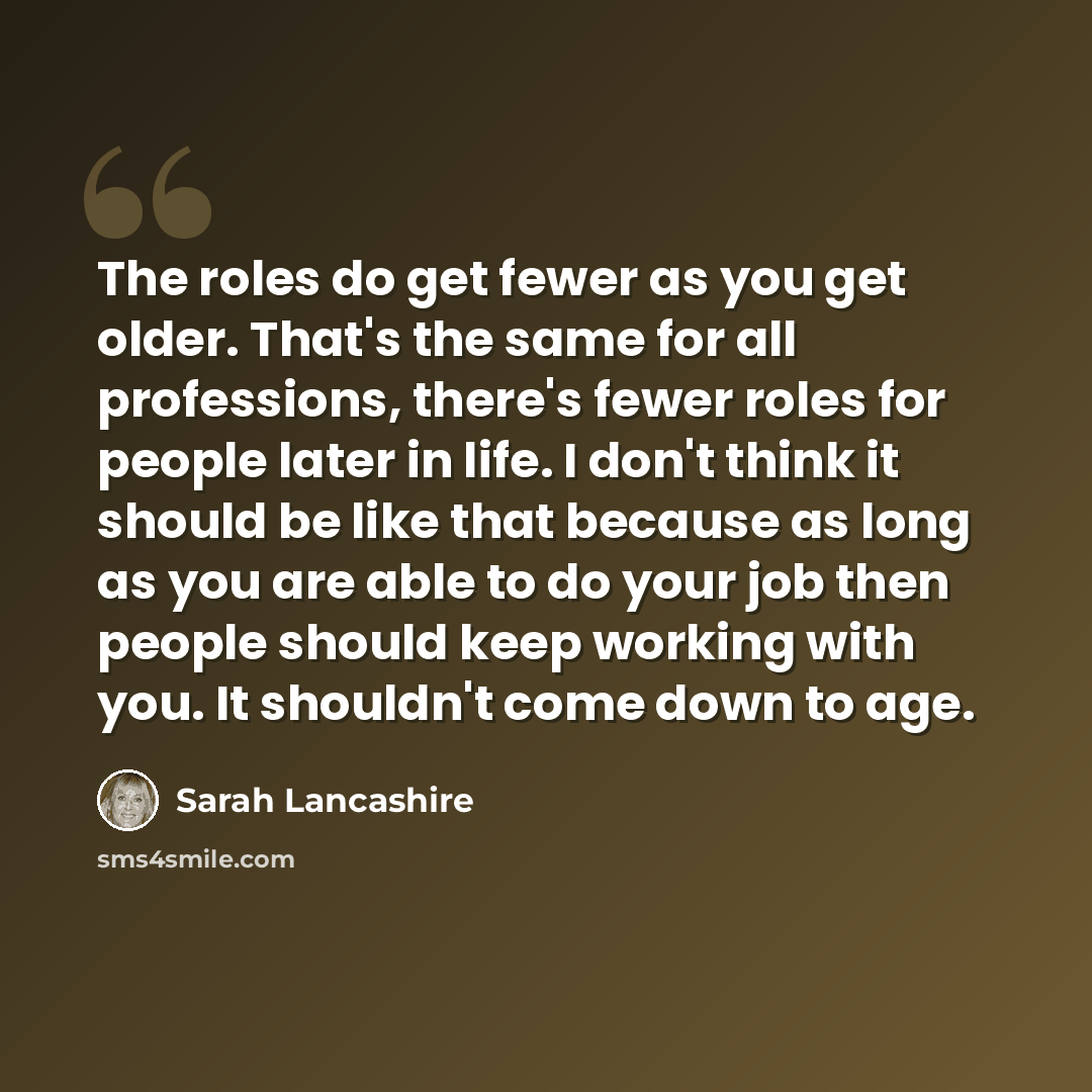 “The roles do get fewer as you get older. That's the same for all professions, there's fewer roles for people later in life. I don't think it should be like that because as long as you are able to do your job then people should keep working with you. It shouldn't come down to age.” quote by Sarah Lancashire