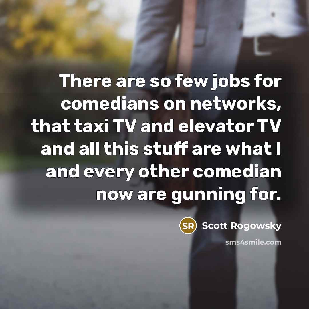 “There are so few jobs for comedians on networks, that taxi TV and elevator TV and all this stuff are what I and every other comedian now are gunning for.” quote by Scott Rogowsky