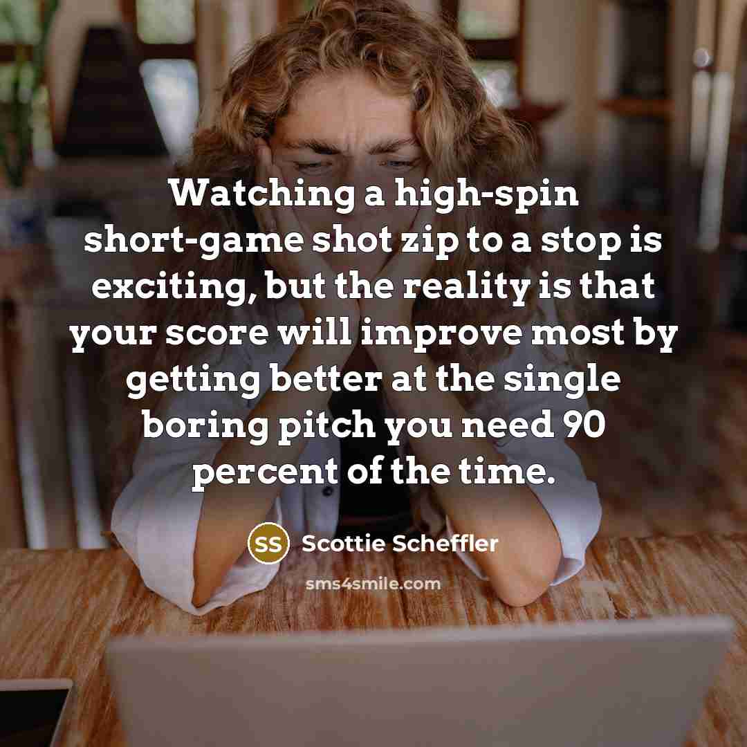 “Watching a high-spin short-game shot zip to a stop is exciting, but the reality is that your score will improve most by getting better at the single boring pitch you need 90 percent of the time.” quote by Scottie Scheffler